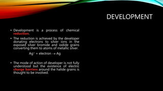 DEVELOPMENT
• Development is a process of chemical
reduction.
• The reduction is achieved by the developer
donating electrons to silver ions in the
exposed silver bromide and iodide grains
converting them to atoms of metallic silver.
Ag+ + electron  Ag
• The mode of action of developer is not fully
understood but the existence of electric
charge barriers around the halide grains is
thought to be involved.
 