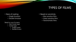 TYPES OF FILMS
• Basis of coating:
• Single Emulsion
• Double Emulsion
• Based on sensitivity
• Blue sensitive films
• Green sensitive films
• Panchromatic films
Based on use of screens
• Non Screen type
• Screen type
• Single screen
• Double Screen
 