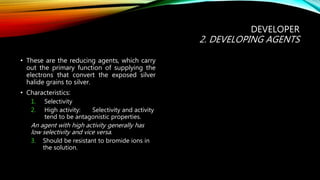 DEVELOPER
2. DEVELOPING AGENTS
• These are the reducing agents, which carry
out the primary function of supplying the
electrons that convert the exposed silver
halide grains to silver.
• Characteristics:
1. Selectivity
2. High activity: Selectivity and activity
tend to be antagonistic properties.
An agent with high activity generally has
low selectivity and vice versa.
3. Should be resistant to bromide ions in
the solution.
 