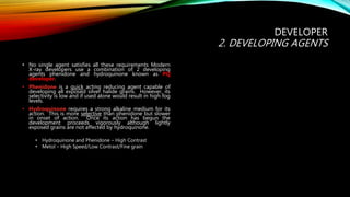 • No single agent satisfies all these requirements Modern
X-ray developers use a combination of 2 developing
agents phenidone and hydroquinone known as PQ
developer.
• Phenidone is a quick acting reducing agent capable of
developing all exposed silver halide grains. However, its
selectivity is low and if used alone would result in high fog
levels.
• Hydroquinone requires a strong alkaline medium for its
action. This is more selective than phenidone but slower
in onset of action. Once its action has begun the
development proceeds vigorously although lightly
exposed grains are not affected by hydroquinone.
• Hydroquinone and Phenidone – High Contrast
• Metol – High Speed/Low Contrast/Fine grain
DEVELOPER
2. DEVELOPING AGENTS
 