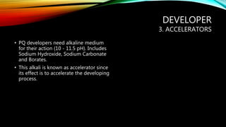 DEVELOPER
3. ACCELERATORS
• PQ developers need alkaline medium
for their action (10 - 11.5 pH). Includes
Sodium Hydroxide, Sodium Carbonate
and Borates.
• This alkali is known as accelerator since
its effect is to accelerate the developing
process.
 