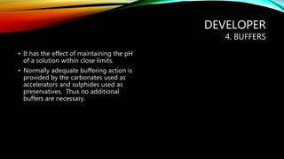 DEVELOPER
4. BUFFERS
• It has the effect of maintaining the pH
of a solution within close limits.
• Normally adequate buffering action is
provided by the carbonates used as
accelerators and sulphides used as
preservatives. Thus no additional
buffers are necessary.
 