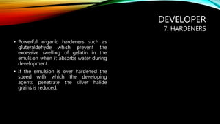 DEVELOPER
7. HARDENERS
• Powerful organic hardeners such as
gluteraldehyde which prevent the
excessive swelling of gelatin in the
emulsion when it absorbs water during
development.
• If the emulsion is over hardened the
speed with which the developing
agents penetrate the silver halide
grains is reduced.
 