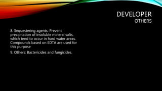 DEVELOPER
OTHERS
8. Sequestering agents: Prevent
precipitation of insoluble mineral salts,
which tend to occur in hard water areas.
Compounds based on EDTA are used for
this purpose
9. Others: Bactericides and fungicides.
 