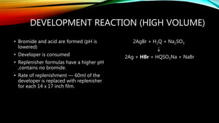 DEVELOPMENT REACTION (HIGH VOLUME)
• Bromide and acid are formed (pH is
lowered)
• Developer is consumed
• Replenisher formulas have a higher pH
,contains no bromide.
• Rate of replenishment — 60ml of the
developer is replaced with replenisher
for each 14 x 17 inch film.
2AgBr + H2Q + Na2SO3

2Ag + HBr + HQSO3Na + NaBr
 