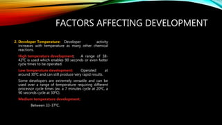 FACTORS AFFECTING DEVELOPMENT
2. Developer Temperature: Developer activity
increases with temperature as many other chemical
reactions.
High temperature development: A range of 38-
420C is used which enables 90 seconds or even faster
cycle times to be operated.
Low temperature development: Operated at
around 300C and can still produce very rapid results.
Some developers are extremely versatile and can be
used over a range of temperature requiring different
processor cycle times (ex. a 7 minutes cycle at 200C, a
90 seconds cycle at 300C).
Medium temperature development:
Between 33-370C.
 