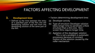 FACTORS AFFECTING DEVELOPMENT
3. Development time:
• Defined as the time between the entry
of a specified part of the film into the
developing solution and exit from the
developing solution of the same part of
the film.
• Factors determining development time:
(a) Developer activity
(b) Type of emulsion: Developer solution
takes longer time to penetrate a thick
emulsion than a thin one. Non-
screen films require longer time.
(c) Agitation of the developer solution:
This is not a problem in automatic
processors because of constant
motion of the solution caused by the
roller mechanism
 