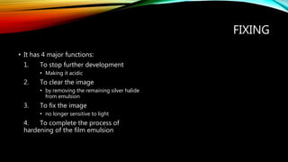 FIXING
• It has 4 major functions:
1. To stop further development
• Making it acidic
2. To clear the image
• by removing the remaining silver halide
from emulsion
3. To fix the image
• no longer sensitive to light
4. To complete the process of
hardening of the film emulsion
 