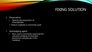 FIXING SOLUTION
6. Preservative:
• Retards decomposition of
thiosulphates
• Sodium sulphate is commonly used
7. Antisludging agent:
• Boric acid is commonly used and this
prevents sludging of insoluble
aluminium compounds in the
hardener.
 