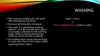 WASHING
 Film must be washed well with water
after developing and fixing.
 Removes all thiosulfite complexes.
 Tap water is a satisfactory washing
medium. In a 90 seconds cycle about
15 seconds is allowed for the washing
stage, while in manual processing a
minimum of 10 minutes is advised.
 Incomplete wash causes retained hypo
to react with silver to form silver sulfide
acquiring brown colour.
Hypo + Silver

Silver Sulfide(brown) + Sodium sulfite
 