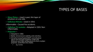TYPES OF BASES
• Glass Plates – Used in past, thin layer of
emulsion on one side.
• Cellulose Nitrate – Used in 1914,
inflammable – Caused fire accidents.
• Cellulose Tri acetate – Adopted in 1924, Non
inflammable.
• Polyester –
 Adopted in 1960.
 Better dimensional stability and colorless.
 Dimethyl terepthalate(DMT) and ethylene
glycol are brought together under low
pressure and high temperature to form molten
polymer, stretched into sheets.
• Eg. Cronex
 