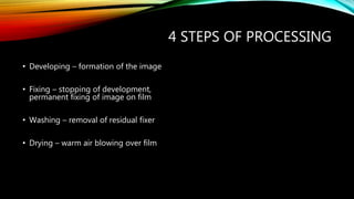 4 STEPS OF PROCESSING
• Developing – formation of the image
• Fixing – stopping of development,
permanent fixing of image on film
• Washing – removal of residual fixer
• Drying – warm air blowing over film
 