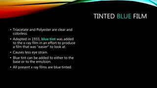 TINTED BLUE FILM
• Triacetate and Polyester are clear and
colorless.
• Adopted in 1933, blue tint was added
to the x-ray film in an effort to produce
a film that was “easier” to look at.
• Causes less eye strain.
• Blue tint can be added to either to the
base or to the emulsion.
• All present x ray films are blue tinted.
 