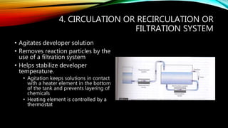 4. CIRCULATION OR RECIRCULATION OR
FILTRATION SYSTEM
• Agitates developer solution
• Removes reaction particles by the
use of a filtration system
• Helps stabilize developer
temperature.
• Agitation keeps solutions in contact
with a heater element in the bottom
of the tank and prevents layering of
chemicals
• Heating element is controlled by a
thermostat
 