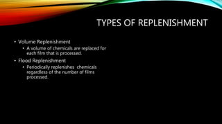 TYPES OF REPLENISHMENT
• Volume Replenishment
• A volume of chemicals are replaced for
each film that is processed.
• Flood Replenishment
• Periodically replenishes chemicals
regardless of the number of films
processed.
 