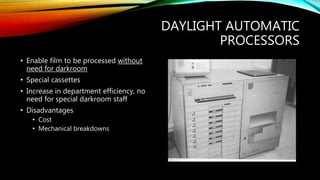 DAYLIGHT AUTOMATIC
PROCESSORS
• Enable film to be processed without
need for darkroom
• Special cassettes
• Increase in department efficiency, no
need for special darkroom staff
• Disadvantages
• Cost
• Mechanical breakdowns
 