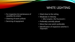 WHITE LIGHTING
• For inspection & maintenance of
cassettes & screens
• Cleaning of work surfaces
• Servicing of equipment
• Sited close to the ceiling
• Moderate in intensity
• (60w tungsten, 30w fluorescent )
• Preferably centrally placed
• More than one switch preferable
• Identification of respective switches is
important
 
