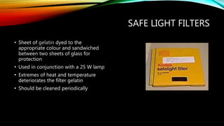 SAFE LIGHT FILTERS
• Sheet of gelatin dyed to the
appropriate colour and sandwiched
between two sheets of glass for
protection
• Used in conjunction with a 25 W lamp
• Extremes of heat and temperature
deteriorates the filter gelatin
• Should be cleaned periodically
 