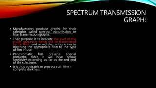 SPECTRUM TRANSMISSION
GRAPH:
• Manufacturers produce graphs for their
safelights called spectral transmission or
filter transmission graphs.
• Their purpose is to indicate that part of the
visible spectrum, which will be transmitted
by the filter, and so aid the radiographer in
matching the appropriate filter to the type
of film in use.
• Panchromatic film presents special
problems, since it will have colour
sensitivity extending as far as the red end
of the spectrum.
• It is thus advisable to process such film in
complete darkness.
 