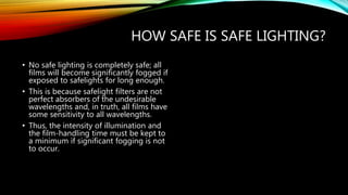 HOW SAFE IS SAFE LIGHTING?
• No safe lighting is completely safe; all
films will become significantly fogged if
exposed to safelights for long enough.
• This is because safelight filters are not
perfect absorbers of the undesirable
wavelengths and, in truth, all films have
some sensitivity to all wavelengths.
• Thus, the intensity of illumination and
the film-handling time must be kept to
a minimum if significant fogging is not
to occur.
 