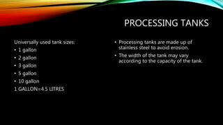 PROCESSING TANKS
Universally used tank sizes:
• 1 gallon
• 2 gallon
• 3 gallon
• 5 gallon
• 10 gallon
1 GALLON=4.5 LITRES
• Processing tanks are made up of
stainless steel to avoid erosion.
• The width of the tank may vary
according to the capacity of the tank.
 