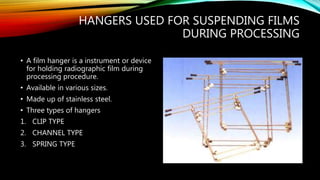 HANGERS USED FOR SUSPENDING FILMS
DURING PROCESSING
• A film hanger is a instrument or device
for holding radiographic film during
processing procedure.
• Available in various sizes.
• Made up of stainless steel.
• Three types of hangers
1. CLIP TYPE
2. CHANNEL TYPE
3. SPRING TYPE
 