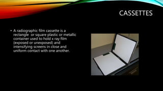 CASSETTES
• A radiographic film cassette is a
rectangle or square plastic or metallic
container used to hold x ray film
(exposed or unexposed) and
intensifying screens in close and
uniform contact with one another.
 