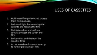 USES OF CASSETTES
1. Hold intensifying screen and protect
them from damage.
2. Exclude all light from entering the
cassette and fogging the film.
3. Maintain a close and uniform
contact between the screen and
film.
4. Exclude dust and dirt from the
sensitive films.
5. Act as a medium from exposure up
to further processing of film.
 