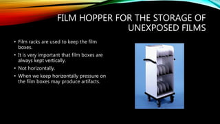FILM HOPPER FOR THE STORAGE OF
UNEXPOSED FILMS
• Film racks are used to keep the film
boxes.
• It is very important that film boxes are
always kept vertically.
• Not horizontally.
• When we keep horizontally pressure on
the film boxes may produce artifacts.
 