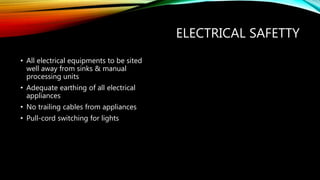 ELECTRICAL SAFETTY
• All electrical equipments to be sited
well away from sinks & manual
processing units
• Adequate earthing of all electrical
appliances
• No trailing cables from appliances
• Pull-cord switching for lights
 