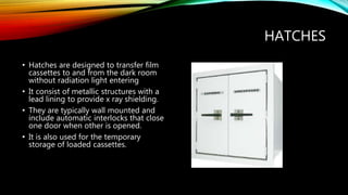 HATCHES
• Hatches are designed to transfer film
cassettes to and from the dark room
without radiation light entering
• It consist of metallic structures with a
lead lining to provide x ray shielding.
• They are typically wall mounted and
include automatic interlocks that close
one door when other is opened.
• It is also used for the temporary
storage of loaded cassettes.
 