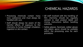 CHEMICAL HAZARDS
• Processing chemicals contain many
toxic substances and must always be
handled with care.
• Staff should always be aware of the
harmful effects of exposure to the
chemistry its fumes through inhalation,
ingestion or skin contact.
• All staff involved with the handling of
film chemistry should be regularly
advised to read product labels and
mixing instructions before handling
solutions.
• Safety glasses, facemask, rubber gloves
and plastic apron should be available
within the processing area for each
procedure.
 