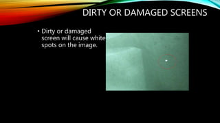 DIRTY OR DAMAGED SCREENS
• Dirty or damaged
screen will cause white
spots on the image.
 