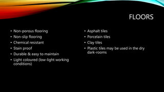 FLOORS
• Non-porous flooring
• Non-slip flooring
• Chemical resistant
• Stain proof
• Durable & easy to maintain
• Light coloured (low-light working
conditions)
• Asphalt tiles
• Porcelain tiles
• Clay tiles
• Plastic tiles may be used in the dry
dark-rooms
 
