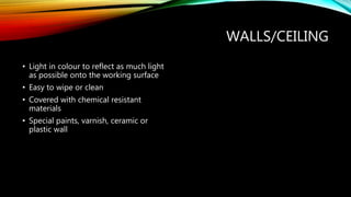 WALLS/CEILING
• Light in colour to reflect as much light
as possible onto the working surface
• Easy to wipe or clean
• Covered with chemical resistant
materials
• Special paints, varnish, ceramic or
plastic wall
 