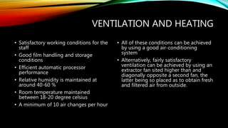 VENTILATION AND HEATING
• Satisfactory working conditions for the
staff
• Good film handling and storage
conditions
• Efficient automatic processor
performance
• Relative humidity is maintained at
around 40-60 %
• Room temperature maintained
between 18-20 degree celsius
• A minimum of 10 air changes per hour
• All of these conditions can be achieved
by using a good air-conditioning
system
• Alternatively, fairly satisfactory
ventilation can be achieved by using an
extractor fan sited higher than and
diagonally opposite a second fan, the
latter being so placed as to obtain fresh
and filtered air from outside.
 