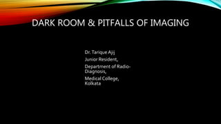 DARK ROOM & PITFALLS OF IMAGING
Dr.Tarique Ajij
Junior Resident,
Department of Radio-
Diagnosis,
Medical College,
Kolkata
 