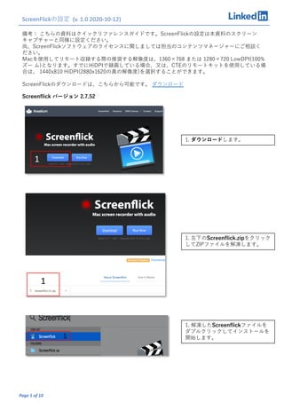 Page 1 of 10
備考： こちらの資料はクイックリファレンスガイドです。ScreenFlickの設定は本資料のスクリーン
キャプチャーと同様に設定ください。
尚、ScreenFlickソフトウェアのライセンスに関しましては担当のコンテンツマネージャーにご相談く
ださい。
Macを使⽤してリモート収録する際の推奨する解像度は、1360×768 または 1280×720 LowDPI(100%
ズー ム)となります。すでにHiDPIで録画している場合、⼜は、CTEのリモートキットを使⽤している場
合は、 1440x810 HiDPI(2880x1620の真の解像度)を選択することができます。
ScreenFlickのダウンロードは、こちらから可能です。 ダウンロード
ScreenFlickの設定 (v. 1.0 2020-10-12)
1. ダウンロードします。
1. 左下のScreenﬂick.zipをクリック
してZIPファイルを解凍します。
1. 解凍したScreenﬂickファイルを
ダブルクリックしてインストールを
開始します。
1
1
1
Screenﬂick バージョン 2.7.52
 