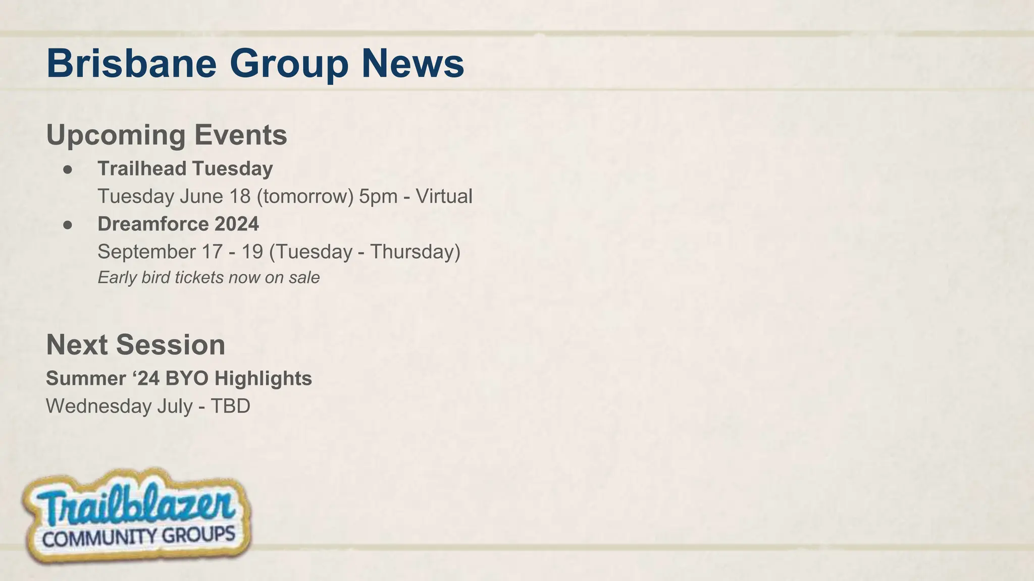 Brisbane Group News
Upcoming Events
● Trailhead Tuesday
Tuesday June 18 (tomorrow) 5pm - Virtual
● Dreamforce 2024
September 17 - 19 (Tuesday - Thursday)
Early bird tickets now on sale
Next Session
Summer ‘24 BYO Highlights
Wednesday July - TBD
 