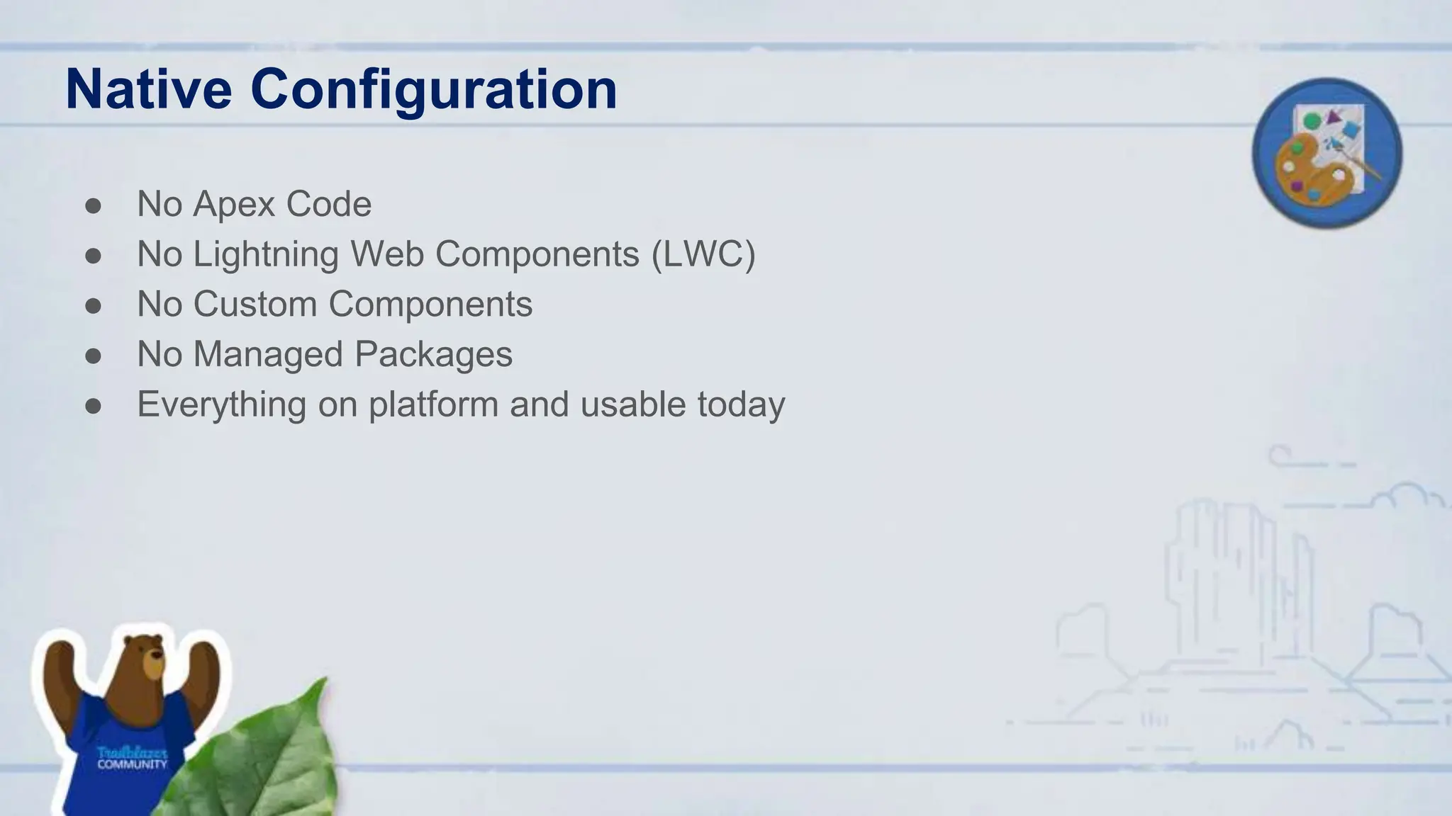 Native Configuration
● No Apex Code
● No Lightning Web Components (LWC)
● No Custom Components
● No Managed Packages
● Everything on platform and usable today
 
