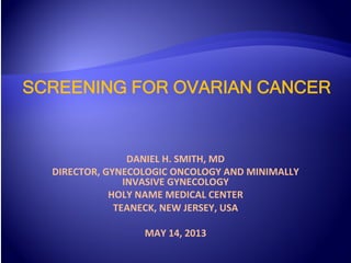 SCREENING FOR OVARIAN CANCER
DANIEL	
  H.	
  SMITH,	
  MD	
  
DIRECTOR,	
  GYNECOLOGIC	
  ONCOLOGY	
  AND	
  MINIMALLY	
  
INVASIVE	
  GYNECOLOGY	
  
HOLY	
  NAME	
  MEDICAL	
  CENTER	
  
TEANECK,	
  NEW	
  JERSEY,	
  USA	
  
	
  
MAY	
  14,	
  2013	
  
 