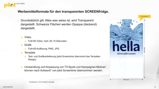 Werbemittelformate für den transparenten SCREENfridge.
 Grundsätzlich gilt: Alles was weiss ist, wird Transparent
dargestellt. Schwarze Flächen werden Opaque (deckend)
dargestellt.
 Video
 Full-HD Video: mp4, Ab 10 Sekunden.
 Grafik
 Full-HD-Auflösung: PNG, JPG
 Template
 Text- und Grafikanlieferung (pilot Screentime übernimmt das Template-
Design)
 Umwandlung und Anpassung von TV-Spots und Kampagnen-Motiven
können nach Aufwand* von pilot Screentime übernommen werden.
pilot Screentime 10
1920pixel
1080 pixel
Transparent
* Stundensatz 110 € für kreative Leistungen
 