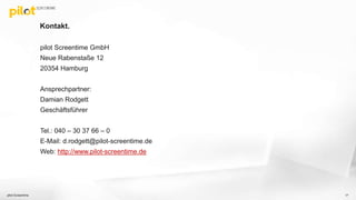 Kontakt.
pilot Screentime GmbH
Neue Rabenstaße 12
20354 Hamburg
Ansprechpartner:
Damian Rodgett
Geschäftsführer
Tel.: 040 – 30 37 66 – 0
E-Mail: d.rodgett@pilot-screentime.de
Web: http://www.pilot-screentime.de
pilot Screentime 17
 