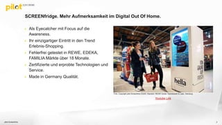 SCREENfridge. Mehr Aufmerksamkeit im Digital Out Of Home.
 Als Eyecatcher mit Focus auf die
Awareness.
 Ihr einzigartiger Eintritt in den Trend
Erlebnis-Shopping.
 Fehlerfrei getestet in REWE, EDEKA,
FAMILIA Märkte über 18 Monate.
 Zertifizierte und erprobte Technologien und
Service.
 Made in Germany Qualität.
pilot Screentime 2
Youtube Link
Foto: Copyright pilot Screentime GmbH, Standort: REWE Center Stanislawski & Laas, Hamburg
 