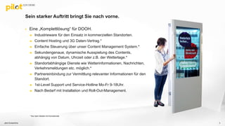 Sein starker Auftritt bringt Sie nach vorne.
 Eine „Komplettlösung“ für DOOH.
 Industrieware für den Einsatz in kommerziellen Standorten.
 Content Hosting und 3G Daten-Vertrag.*
 Einfache Steuerung über unser Content Management System.*
 Sekundengenaue, dynamische Ausspielung des Contents,
abhängig von Datum, Uhrzeit oder z.B. der Wetterlage.*
 Standortabhängige Dienste wie Wetterinformationen, Nachrichten,
Verkehrsmeldungen etc. möglich.*
 Partnereinbindung zur Vermittlung relevanter Informationen für den
Standort.
 1st-Level Support und Service-Hotline Mo-Fr 9-18Uhr.
 Nach Bedarf mit Installation und Roll-Out-Management.
pilot Screentime 3
* Nur beim Modell mit Konnektivität
 