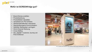 Wofür ist SCREENfridge gut?
pilot Screentime 5
 Brand-Stories erzählen
 Produktwerbung
 Produktfakten darstellen
 Verweilzeit am POI erhöhen
 Werbematerialkosten reduzieren
 Standortbezogene Kommunikation
 Gefühlte Wartezeiten verringern
 Omni-Channel Werbung
 Cross-Selling
 Die „digitale“ Customer Journey am
POS fortführen
Foto: Copyright pilot Screentime GmbH, Standort: REWE Center Stanislawski & Laas, Hamburg
 