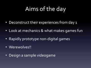 Aims of the day

• Deconstruct their experiences from day 1

• Look at mechanics & what makes games fun

• Rapidly prototype non-digital games

• Werewolves!!

• Design a sample videogame
 