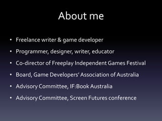 About me
• Freelance writer & game developer
• Programmer, designer, writer, educator
• Co-director of Freeplay Independent Games Festival
• Board, Game Developers’ Association of Australia
• Advisory Committee, IF:Book Australia
• Advisory Committee, Screen Futures conference
 