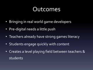 Outcomes
• Bringing in real world game developers
• Pre-digital needs a little push
• Teachers already have strong games literacy
• Students engage quickly with content
• Creates a level playing field between teachers &
  students
 
