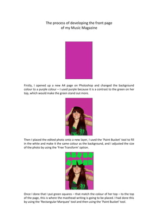 The process of developing the front page
                         of my Music Magazine




Firstly, I opened up a new A4 page on Photoshop and changed the background
colour to a purple colour – I used purple because it is a contrast to the green on her
top, which would make the green stand out more.




Then I placed the edited photo onto a new layer, I used the ‘Paint Bucket’ tool to fill
in the white and make it the same colour as the background, and I adjusted the size
of the photo by using the ‘Free Transform’ option.




Once I done that I put green squares – that match the colour of her top – to the top
of the page, this is where the masthead writing is going to be placed. I had done this
by using the ‘Rectangular Marquee’ tool and then using the ‘Paint Bucket’ tool.
 